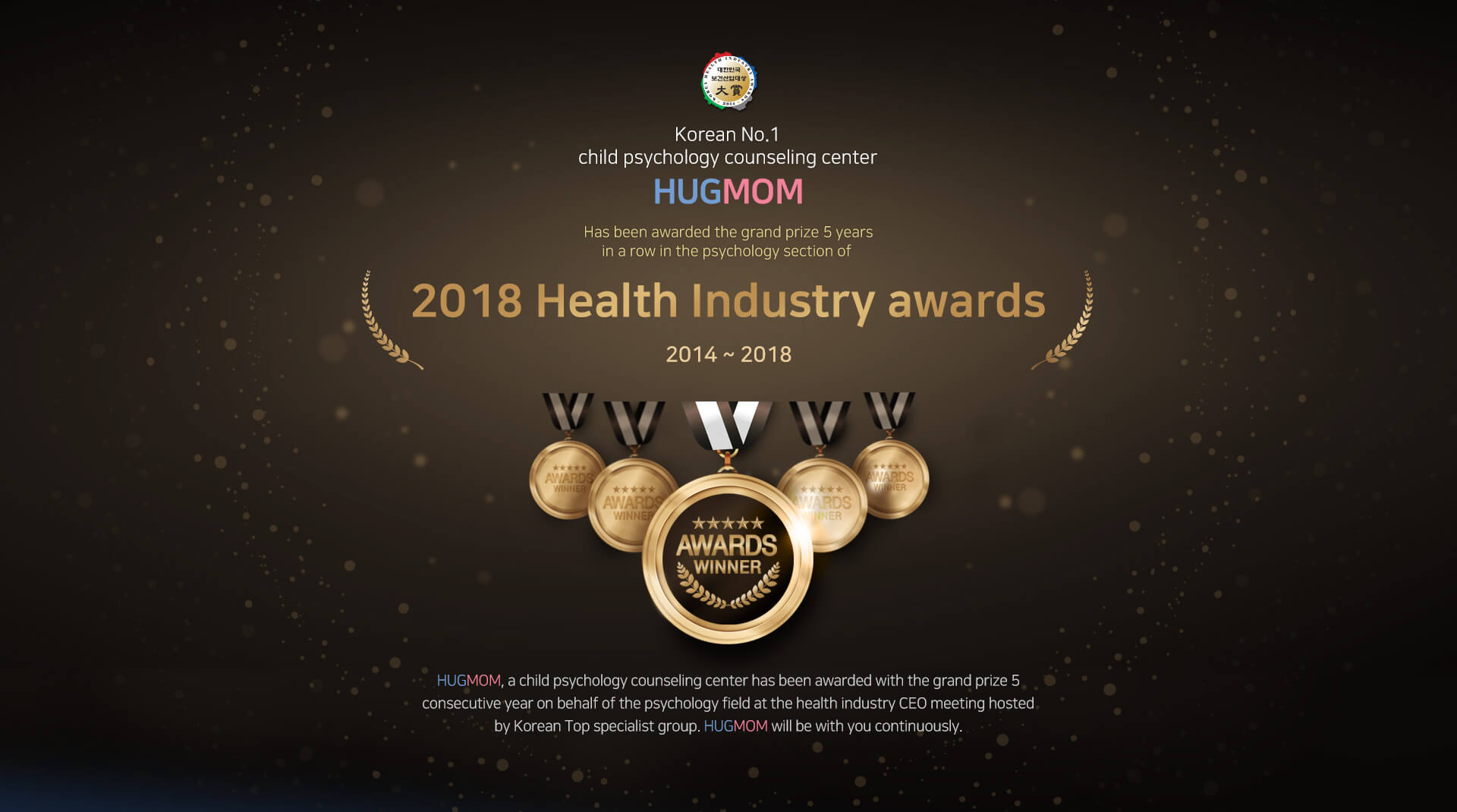 Korean No.1 psychology consultation
				HUGMOM

				Has been awarded the grand prize 5 years
				in a row in the psychology section of 

				2018 Health Industry awards

				2014 ~ 2018

				HUGMOM, a child psychology counseling
				center has been awarded with the grand prize 5
				consecutive year on behalf of the psychology field
				at the health industry CEO meeting hosted
				by Korean Top specialist group.
				HUGMOM will be with you continuously.