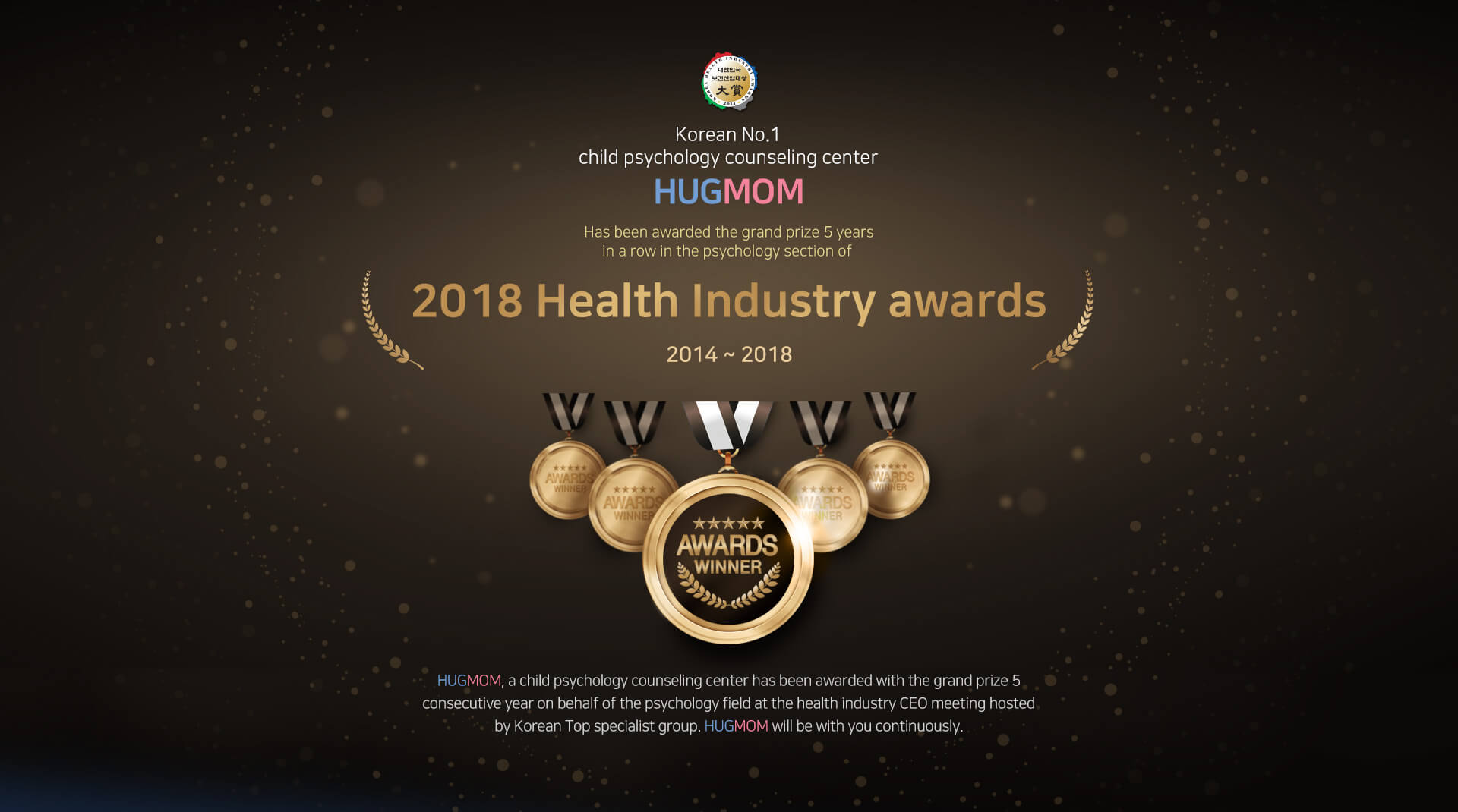 Korean No.1 psychology consultation
				HUGMOM

				Has been awarded the grand prize 5 years
				in a row in the psychology section of 

				2018 Health Industry awards

				2014 ~ 2018

				HUGMOM, a child psychology counseling
				center has been awarded with the grand prize 5
				consecutive year on behalf of the psychology field
				at the health industry CEO meeting hosted
				by Korean Top specialist group.
				HUGMOM will be with you continuously.